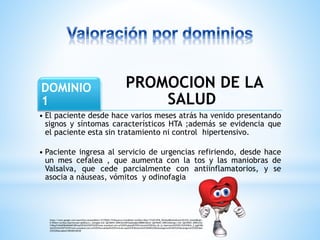 PROMOCION DE LA 
DOMINIO 
1 
SALUD 
• El paciente desde hace varios meses atrás ha venido presentando 
signos y síntomas característicos HTA ;además se evidencia que 
el paciente esta sin tratamiento ni control hipertensivo. 
• Paciente ingresa al servicio de urgencias refiriendo, desde hace 
un mes cefalea , que aumenta con la tos y las maniobras de 
Valsalva, que cede parcialmente con antiinflamatorios, y se 
asocia a náuseas, vómitos y odinofagia 
https://www.google.com/search?q=corazon&biw=1517&bih=741&source=lnms&tbm=isch&sa=X&ei=YYoSVJ3FM_DhsASx8IDoAw&ved=0CAYQ_AUoAQ&dpr= 
0.9#tbm=isch&q=hipertension+gif&facrc=_&imgdii=ZuF_QAYM4fX_WM%3A%3BYUysEqVgXc008M%3BZuF_QAYM4fX_WM%3A&imgrc=ZuF_QAYM4fX_WM%253A 
%3Bop7nWA09BaRMXM%3Bhttp%253A%252F%252Fwww.acasalud.com.ar%252Fupload%252Fnoticias%252Fdia_de_la_hipertensi%2525C3%2525B3n_2.jpg%3Bh 
ttp%253A%252F%252Fwww.acasalud.com.ar%252Factualidad%252Farticulo.asp%253Fidnoticia%253D48%2526idcategoria%253D3%2526categoria%253DVida% 
252520Saludable%3B200%3B240 
 