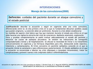 INTERVENCIONES 
Manejo de las convulsiones(2680) 
Definición: cuidados del paciente durante un ataque convulsivo y 
el estado postictal 
Justificación:Se describe la actuación a seguir en urgencias ante una crisis convulsiva, 
diferenciando entre la: A) Una primera crisis en la que es fundamental descartar posibles causas 
que pueden originarla. La atención debe ser preferente. Durante la crisis deben establecerse 
las medidas de soporte vital básico que hay que mantener durante el estado pos crítico en el que 
debe hacerse una vigilancia estrecha del nivel de consciencia. Mediante anamnesis, exploración 
física y pruebas complementarias se podrá evaluar adecuadamente el estado del paciente y 
descartar las causas de epilepsia secundaria. Se señalan las indicaciones de tomografía 
computadorizada craneal y de hospitalización. Se discute la necesidad de iniciar o no tratamiento 
anticonvulsivante en urgencias y los fármacos disponibles para ello, destacando ácido valproico, 
hidantoína y carbamacepina. B) Crisis convulsiva en paciente epiléptico conocido en el que la 
actuación inicial es semejante y para diferenciarse posteriormente .C) Estado epiléptico en el que 
la actuación va encaminada a abortar las crisis (diacepam o loracepan intravenosos), tratar las 
complicaciones y prevenir nuevas crisis (valproato sódico o difenilhidantoína 
Actuación en urgencias ante una crisis convulsiva en adultos; I. Perales Fraile, M. S. Moya Mir;HOSPITAL UNIVERSITARIO PUERTA DE HIERRO. 
DEPARTAMENTO DE MEDICINA DE LA UNIVERSIDAD AUTÓNOMA DE MADRID 
 