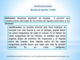 INTERVENCIONES 
Manejo de líquidos (4120) 
Definición: Mantener equilibrio de líquidos y prevenir las 
complicaciones derivadas de los niveles de líquidos anormales o no 
deseados 
Justificación: La tensión arterial alta hace trabajar al 
corazón con más fuerza y, con el tiempo, puede dañar 
los vasos sanguíneos de todo el cuerpo. Si se dañan los 
vasos sanguíneos de los riñones, es posible que estos 
órganos dejen de eliminar las impurezas y el líquido 
extra del cuerpo. Este líquido extra en los vasos 
sanguíneos puede hacer que sube aún más la tensión 
arterial. Es un ciclo peligroso. 
FLUIDOTERAPIA EN PACIENTES CRITICOS ;Dr. Luis H. Tello DVM, MS Medical AdvisorBanfield the Pet Hospital - USA 
 