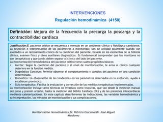 INTERVENCIONES 
Regulación hemodinámica (4150) 
Definición: Mejora de la frecuencia la precarga la poscarga y la 
contractibilidad cardiaca 
Justificación:El paciente crítico se encuentra a menudo en un ambiente clínico y fisiológico cambiante. 
La selección e interpretación de los parámetros a monitorizar, son de utilidad solamente cuando van 
asociados a un razonamiento clínico de la condición del paciente, basado en los elementos de la historia 
clínica, examen físico y otros auxiliares diagnósticos. Es fundamental comprender que los monitores no 
son terapéuticos y que jamás deben separar al clínico del lado del paciente. 
La monitorización hemodinámica del paciente crítico tiene cuatro propósitos básicos: 
• Alertar: Según la condición del paciente y el nivel de monitorización, le avisa al clínico cualquier 
deterioro en la función medida. 
• Diagnóstico Continuo: Permite observar el comportamiento y cambios del paciente en una condición 
determinada. 
• Pronóstico: La observación de las tendencias en los parámetros observados en la evolución, ayuda a 
establecer pronóstico. 
• Guía terapéutica: Facilita la evaluación y corrección de las medidas terapéuticas implementadas. 
La monitorización incluye tanto técnicas no invasivas como invasivas, que van desde la medición manual 
del pulso y presión arterial, hasta la medición del Débito Cardíaco (DC) y de las presiones intracardíacas 
mediante cateterizaciones. En este capítulo describiremos las indicaciones, las variables hemodinámica y 
su interpretación, los métodos de monitorización y sus complicaciones. 
Monitorización Hemodinámica;Dr. Patricio GiacamanDr. José Miguel 
Mardonez 
 