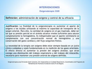 INTERVENCIONES 
Oxigenoterapia 3320 
Definición: administración de oxigeno y control de su eficacia 
Justificación: La finalidad de la oxigenoterapia es aumentar el aporte de 
oxígeno a los tejidos utilizando al máximo la capacidad de transporte de la 
sangre arterial. Para ello, la cantidad de oxígeno en el gas inspirado, debe ser 
tal que su presión parcial en el alvéolo alcance niveles suficiente para saturar 
completamente la hemoglobina. Es indispensable que el aporte ventilatorio se 
complemente con una concentración normal de hemoglobina y una 
conservación del gasto cardíaco y del flujo sanguíneo hístico. 
La necesidad de la terapia con oxígeno debe estar siempre basada en un juicio 
clínico cuidadoso y ojalá fundamentada en la medición de los gases arteriales. 
El efecto directo es aumentar la presión del oxígeno alveolar, que atrae 
consigo una disminución del trabajo respiratorio y del trabajo del miocardio, 
necesaria para mantener una presión arterial de oxígeno definida. 
Oxigenoterapia;Luisa Fernanda Güell Camacho, Enf.;Especialista en Cuidado Respiratorio.;Coordinadora del Programa de 
Rehabilitación Pulmonar;Fundación Santa Fe de Bogotá. 
 