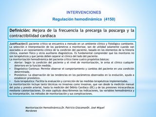 INTERVENCIONES 
Regulación hemodinámica (4150) 
Definición: Mejora de la frecuencia la precarga la poscarga y la 
contractibilidad cardiaca 
Justificación:El paciente crítico se encuentra a menudo en un ambiente clínico y fisiológico cambiante. 
La selección e interpretación de los parámetros a monitorizar, son de utilidad solamente cuando van 
asociados a un razonamiento clínico de la condición del paciente, basado en los elementos de la historia 
clínica, examen físico y otros auxiliares diagnósticos. Es fundamental comprender que los monitores no 
son terapéuticos y que jamás deben separar al clínico del lado del paciente. 
La monitorización hemodinámica del paciente crítico tiene cuatro propósitos básicos: 
• Alertar: Según la condición del paciente y el nivel de monitorización, le avisa al clínico cualquier 
deterioro en la función medida. 
• Diagnóstico Continuo: Permite observar el comportamiento y cambios del paciente en una condición 
determinada. 
• Pronóstico: La observación de las tendencias en los parámetros observados en la evolución, ayuda a 
establecer pronóstico. 
• Guía terapéutica: Facilita la evaluación y corrección de las medidas terapéuticas implementadas. 
La monitorización incluye tanto técnicas no invasivas como invasivas, que van desde la medición manual 
del pulso y presión arterial, hasta la medición del Débito Cardíaco (DC) y de las presiones intracardíacas 
mediante cateterizaciones. En este capítulo describiremos las indicaciones, las variables hemodinámica y 
su interpretación, los métodos de monitorización y sus complicaciones. 
Monitorización Hemodinámica;Dr. Patricio GiacamanDr. José Miguel 
Mardonez 
 
