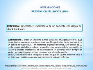 INTERVENCIONES 
PREVENCION DEL SHOCK (4260) 
Definición: Detección y tratamiento de un paciente con riesgo de 
shock inminente 
Justificación: El shock un síndrome clínico asociado a múltiples procesos, cuyo 
denominador común es la existencia de una hipoperfusión tisular que ocasiona 
un déficit de oxígeno (O2) en diferentes órganos y sistemas, Este déficit de O2 
conlleva un metabolismo celular anaerobio, con aumento de la producción de 
lactato y acidosis metabólica. Si esta situación se prolonga en el tiempo, se 
agotan los depósitos energéticos celulares y se altera la función 
celular, con pérdida de la integridad y lisis, lo que en última instancia lleva a 
un deterioro multiorgánico que compromete la vida del enfermo. 
MANEJO DEL PACIENTE EN SITUACION DE SHOCK ;Ángel Moreno Sánchez. Especialista en Medicina Familiar y Comunitaria. Doctor en Medicina y Cirugía. Centro de Salud “Vélez- 
Sur”. Vélez-Málaga. Ricardo Arrabal Sánchez. Especialista en Cirugía Torácica. Doctor en Medicina y Cirugía. Servicio de Cirugía Torácica. Hospital Regional de Málaga “Carlos 
Haya”. Pilar Mesa Cruz. Especialista en Medicina Familiar y Comunitaria. Centro de Salud “El Palo”. Málaga. 
 