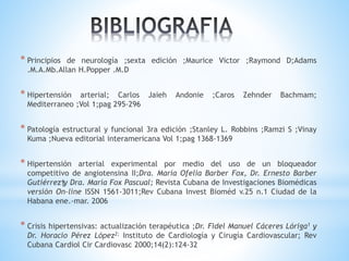 * Principios de neurología ;sexta edición ;Maurice Victor ;Raymond D;Adams 
.M.A.Mb.Allan H.Popper .M.D 
* Hipertensión arterial; Carlos Jaieh Andonie ;Caros Zehnder Bachmam; 
Mediterraneo ;Vol 1;pag 295-296 
* Patología estructural y funcional 3ra edición ;Stanley L. Robbins ;Ramzi S ;Vinay 
Kuma ;Nueva editorial interamericana Vol 1;pag 1368-1369 
* Hipertensión arterial experimental por medio del uso de un bloqueador 
competitivo de angiotensina II;Dra. Maria Ofelia Barber Fox, Dr. Ernesto Barber 
Gutiérrez†y Dra. María Fox Pascual; Revista Cubana de Investigaciones Biomédicas 
versión On-line ISSN 1561-3011;Rev Cubana Invest Bioméd v.25 n.1 Ciudad de la 
Habana ene.-mar. 2006 
* Crisis hipertensivas: actualización terapéutica ;Dr. Fidel Manuel Cáceres Lóriga1 y 
Dr. Horacio Pérez López2; Instituto de Cardiología y Cirugía Cardiovascular; Rev 
Cubana Cardiol Cir Cardiovasc 2000;14(2):124-32 
 