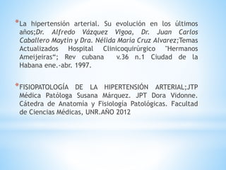 *La hipertensión arterial. Su evolución en los últimos 
años;Dr. Alfredo Vázquez Vigoa, Dr. Juan Carlos 
Caballero Maytín y Dra. Nélida María Cruz Alvarez;Temas 
Actualizados Hospital Clinicoquirúrgico "Hermanos 
Ameijeiras“; Rev cubana v.36 n.1 Ciudad de la 
Habana ene.-abr. 1997. 
*FISIOPATOLOGÍA DE LA HIPERTENSIÓN ARTERIAL;JTP 
Médica Patóloga Susana Márquez. JPT Dora Vidonne. 
Cátedra de Anatomía y Fisiología Patológicas. Facultad 
de Ciencias Médicas, UNR.AÑO 2012 
