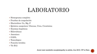  Hemograma completo
 Pruebas de coagulación
 Electrolitos: Ca, Mg, P
 Química sanguínea: Glucosa, Urea, Creatinina
 Enzimas hepáticas
 Bilirrubinas
 Amoniaco
 GASA.
 Toxicológico
 Función tiroidea
 Vit B12
Acute toxic-metabolic encephalopathy in adults. Jun 2015. UP to Date.
 