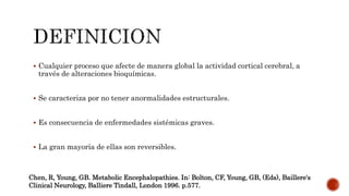  Cualquier proceso que afecte de manera global la actividad cortical cerebral, a
través de alteraciones bioquímicas.
 Se caracteriza por no tener anormalidades estructurales.
 Es consecuencia de enfermedades sistémicas graves.
 La gran mayoría de ellas son reversibles.
Chen, R, Young, GB. Metabolic Encephalopathies. In: Bolton, CF, Young, GB, (Eds), Baillere's
Clinical Neurology, Balliere Tindall, London 1996. p.577.
 