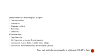Manifestationes neurologicas inluyen:
- Desorientacion
- Inatencion
- Ceguera cortical
- Asterixis
- Paratonia
En comatosos:
- Hemiparesia
- Movimientos oculares desconjugados
- Desviacion tonica de la Mirada hacia abajo.
- Postura de descerebracion y respiracion agonica
Acute toxic-metabolic encephalopathy in adults. Jun 2015. UP to Date.
 