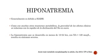  Generalmente es debido a SIADH.
 Como con muchos otros trastornos metabólicos, la gravedad de los efectos clínicos
se relaciona con la rapidez de la declinación del Na en suero.
 La hiponatremia que se desarrolla en menos de 12-24 hrs, con NA < 120 meq/L.,
resulta en síntomas severos.
Acute toxic-metabolic encephalopathy in adults. Jun 2015. UP to Date.
 