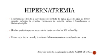  Generalmente debido a incremento de perdida de agua, paso de agua al tercer
espacio, infusión de grandes volúmenes de solución salina o bicarbonato, o
diabetes insípida.
 Muchos pacientes permanecen alerta hasta exceder los 350 mOsm/Kg.
 Hemorragia intracraneal y trombosis del seno venoso son complicaciones raras.
Acute toxic-metabolic encephalopathy in adults. Jun 2015. UP to Date.
 