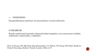 a) CONFUSION:
Incapacidad para mantener un pensamiento o acción coherente
b) DELIRIUM:
Estado confusional asociado a hiperactividad simpática, con consecuente temblor,
sudoración, taquicardia, y midriasis.
Chen, R, Young, GB. Metabolic Encephalopathies. In: Bolton, CF, Young, GB, (Eds), Baillere's
Clinical Neurology, Balliere Tindall, London 1996. p.577.
 