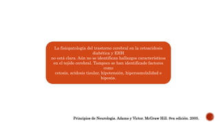 La fisiopatología del trastorno cerebral en la cetoacidosis
diabética y EHH
no está clara. Aún no se identifican hallazgos característicos
en el tejido cerebral. Tampoco se han identificado factores
como
cetosis, acidosis tisular, hipotensión, hiperosmolalidad e
hipoxia.
Principios de Neurologia. Adams y Victor. McGraw Hill. 8va edición. 2005.
 