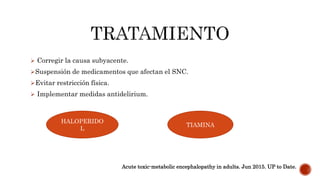  Corregir la causa subyacente.
Suspensión de medicamentos que afectan el SNC.
Evitar restricción física.
 Implementar medidas antidelirium.
HALOPERIDO
L
TIAMINA
Acute toxic-metabolic encephalopathy in adults. Jun 2015. UP to Date.
 