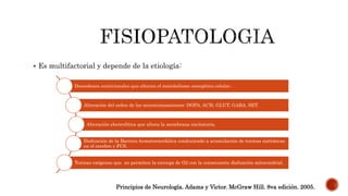  Es multifactorial y depende de la etiología:
Desordenes nutricionales que alteran el metabolismo energético celular .
Alteración del orden de los neurotransmisores: DOPA, ACH, GLUT, GABA, SET.
Alteración electrolítica que altera la membrana excitatoria.
Disfunción de la Barrera hematoencefalica conduciendo a acumulación de toxinas sistémicas
en el cerebro y FCS.
Toxinas exógenas que no permiten la entrega de O2 con la consecuente disfunción mitocondrial.
Principios de Neurología. Adams y Victor. McGraw Hill. 8va edición. 2005.
 