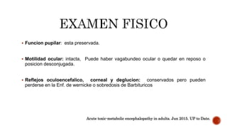  Funcion pupilar: esta preservada.
 Motilidad ocular: intacta, Puede haber vagabundeo ocular o quedar en reposo o
posicion desconjugada.
 Reflejos oculoencefalico, corneal y deglucion: conservados pero pueden
perderse en la Enf. de wernicke o sobredosis de Barbituricos
Acute toxic-metabolic encephalopathy in adults. Jun 2015. UP to Date.
 