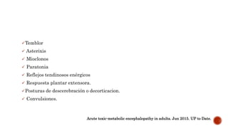 Temblor
 Asterixis
 Mioclonos
 Paratonia
 Reflejos tendinosos enérgicos
 Respuesta plantar extensora.
Posturas de descerebración o decorticacion.
 Convulsiones.
Acute toxic-metabolic encephalopathy in adults. Jun 2015. UP to Date.
 