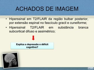 ACHADOS DE IMAGEM
• Hiperssinal em T2/FLAIR da região bulbar posterior,
por extensão espinal no fascículo gracil e cuneiforme;
• Hiperssinal T2/FLAIR em substância branca
subcortical difuso e assimétrico;
Explica a depressão e déficit
cognitivo?
 