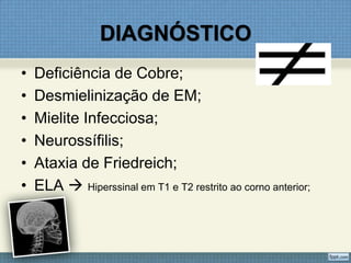 DIAGNÓSTICO
• Deficiência de Cobre;
• Desmielinização de EM;
• Mielite Infecciosa;
• Neurossífilis;
• Ataxia de Friedreich;
• ELA  Hiperssinal em T1 e T2 restrito ao corno anterior;
 