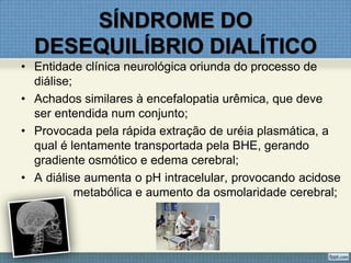 SÍNDROME DO
DESEQUILÍBRIO DIALÍTICO
• Entidade clínica neurológica oriunda do processo de
diálise;
• Achados similares à encefalopatia urêmica, que deve
ser entendida num conjunto;
• Provocada pela rápida extração de uréia plasmática, a
qual é lentamente transportada pela BHE, gerando
gradiente osmótico e edema cerebral;
• A diálise aumenta o pH intracelular, provocando acidose
metabólica e aumento da osmolaridade cerebral;
 