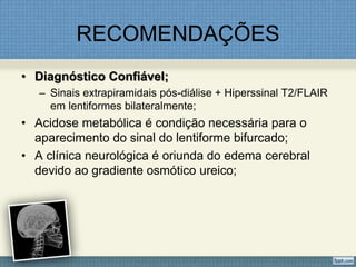 RECOMENDAÇÕES
• Diagnóstico Confiável;
– Sinais extrapiramidais pós-diálise + Hiperssinal T2/FLAIR
em lentiformes bilateralmente;
• Acidose metabólica é condição necessária para o
aparecimento do sinal do lentiforme bifurcado;
• A clínica neurológica é oriunda do edema cerebral
devido ao gradiente osmótico ureico;
 