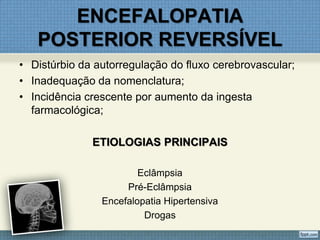 ENCEFALOPATIA
POSTERIOR REVERSÍVEL
• Distúrbio da autorregulação do fluxo cerebrovascular;
• Inadequação da nomenclatura;
• Incidência crescente por aumento da ingesta
farmacológica;
ETIOLOGIAS PRINCIPAIS
Eclâmpsia
Pré-Eclâmpsia
Encefalopatia Hipertensiva
Drogas
 
