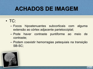 ACHADOS DE IMAGEM
• TC:
– Focos hipoatenuantes subcorticais com alguma
extensão ao córtex adjacente parietocciptal;
– Pode haver contraste puntiforme ao meio de
contraste;
– Podem coexistir hemorragias petequiais na transição
SB-SC;
 