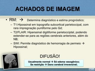 ACHADOS DE IMAGEM
• RM:  Determina diagnóstico e estima prognóstico;
– T1:Hipossinal em topografia subcortical parietoccipal, com
rara impregnação puntiforme pelo Gd;
– T2/FLAIR: Hiperssinal digitiforme parietocciptal, podendo
estender-se para as regiões cerebrais anteriores, além do
NB;
– SWI: Permite diagnóstico de hemorragia de permeio 
Hipossinal;
DIFUSÃO!
Usualmente normal  Só edema vasogênico;
Se restrição  Dano cerebral irreversível;
 