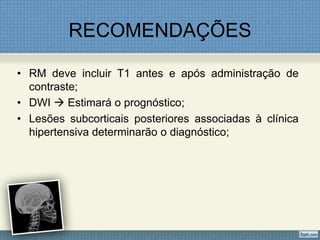 RECOMENDAÇÕES
• RM deve incluir T1 antes e após administração de
contraste;
• DWI  Estimará o prognóstico;
• Lesões subcorticais posteriores associadas à clínica
hipertensiva determinarão o diagnóstico;
 