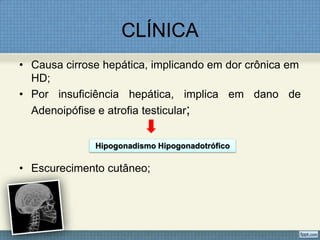 CLÍNICA
• Causa cirrose hepática, implicando em dor crônica em
HD;
• Por insuficiência hepática, implica em dano de
Adenoipófise e atrofia testicular;
• Escurecimento cutâneo;
Hipogonadismo Hipogonadotrófico
 