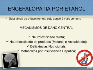 ENCEFALOPATIA POR ETANOL
• Substância de origem remota cujo abuso é mais comum;
MECANISMOS DE DANO CENTRAL
 Neurotoxicidade direta;
 Neurotoxicidade de produtos (Metanol e Acetaldeído);
 Deficiências Nutricionais;
 Metábolitos por Insuficiência Hepática;
 