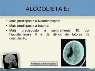 ALCOOLISTA É:
• Mais predisposto à Neuroinfecção;
• Mais predisposto à trauma;
• Mais predisposto à sangramento IC por
hipovitaminose K e de déficit de fatores da
coagulação;
Hematoma do Alcoolista
 