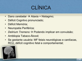 CLÍNICA
• Dano cerebelar  Ataxia + Nistagmo;
• Déficit Cognitvo pronunciado;
• Déficit Memória;
• Neuropatia Periférica;
• Delirium Tremens  Podendo implicar em convulsão;
• Ambliopia Tabaco-Álcool;
• Se gestante usuária: MF fetais neurológicas e cardíacas,
RCU, déficit cognitivo fetal e comportamental;
 