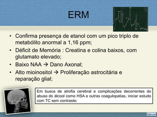 ERM
• Confirma presença de etanol com um pico triplo de
metabólito anormal a 1,16 ppm;
• Déficit de Memória : Creatina e colina baixos, com
glutamato elevado;
• Baixo NAA  Dano Axonal;
• Alto mioinositol  Proliferação astrocitária e
reparação glial;
Em busca de atrofia cerebral e complicações decorrentes do
abuso do álcool como HSA e outras coagulopatias, iniciar estudo
com TC sem contraste;
 