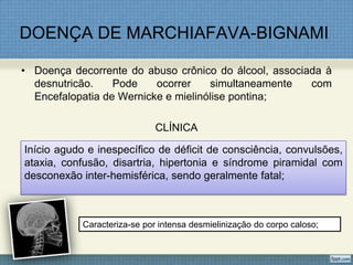 DOENÇA DE MARCHIAFAVA-BIGNAMI
• Doença decorrente do abuso crônico do álcool, associada à
desnutricão. Pode ocorrer simultaneamente com
Encefalopatia de Wernicke e mielinólise pontina;
CLÍNICA
Início agudo e inespecífico de déficit de consciência, convulsões,
ataxia, confusão, disartria, hipertonia e síndrome piramidal com
desconexão inter-hemisférica, sendo geralmente fatal;
Caracteriza-se por intensa desmielinização do corpo caloso;
 
