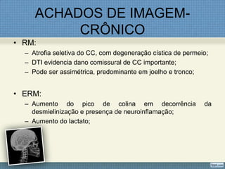 ACHADOS DE IMAGEM-
CRÔNICO
• RM:
– Atrofia seletiva do CC, com degeneração cística de permeio;
– DTI evidencia dano comissural de CC importante;
– Pode ser assimétrica, predominante em joelho e tronco;
• ERM:
– Aumento do pico de colina em decorrência da
desmielinização e presença de neuroinflamação;
– Aumento do lactato;
 