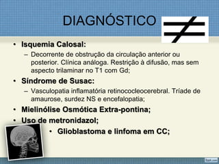 DIAGNÓSTICO
• Isquemia Calosal:
– Decorrente de obstrução da circulação anterior ou
posterior. Clínica análoga. Restrição à difusão, mas sem
aspecto trilaminar no T1 com Gd;
• Síndrome de Susac:
– Vasculopatia inflamatória retinococleocerebral. Tríade de
amaurose, surdez NS e encefalopatia;
• Mielinólise Osmótica Extra-pontina;
• Uso de metronidazol;
• Glioblastoma e linfoma em CC;
 