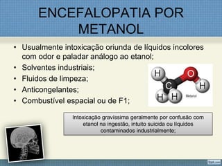 ENCEFALOPATIA POR
METANOL
• Usualmente intoxicação oriunda de líquidos incolores
com odor e paladar análogo ao etanol;
• Solventes industriais;
• Fluidos de limpeza;
• Anticongelantes;
• Combustível espacial ou de F1;
Intoxicação gravíssima geralmente por confusão com
etanol na ingestão, intuito suicida ou líquidos
contaminados industrialmente;
 