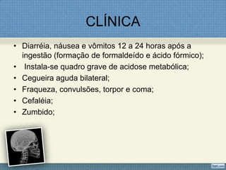 CLÍNICA
• Diarréia, náusea e vômitos 12 a 24 horas após a
ingestão (formação de formaldeído e ácido fórmico);
• Instala-se quadro grave de acidose metabólica;
• Cegueira aguda bilateral;
• Fraqueza, convulsões, torpor e coma;
• Cefaléia;
• Zumbido;
 