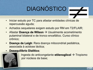 DIAGNÓSTICO
• Iniciar estudo por TC para afastar entidades clínicas de
repercussão aguda;
• Achados sequelares exigem estudo por RM em T2/FLAIR;
• Afastar Doença de Wilson  Usualmente acometimento
putaminal bilateral e de tronco encefálico. Curso clínico
crônico;
• Doença de Leigh: Rara doença mitocondrial pediátrica,
associada à acidose láctica;
• Desequilíbrio Dialítico;
• Ingesta do anticongelante etilenoglicol  Tropismo
por núcleos da base;
 