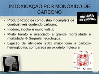 INTOXICAÇÃO POR MONÓXIDO DE
CARBONO
• Produto tóxico de combustão incompleta de
combustíveis contendo carbono;
• Inodoro, incolor e muito volátil;
• Muito barato e associado a grande mortalidade e
morbidade  Sequela neurológica;
• Ligação de afinidade 250x maior com a carboxi-
hemoglobina, comparada ao oxigênio molecular;
 