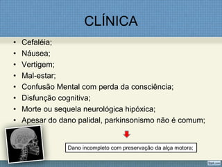 CLÍNICA
• Cefaléia;
• Náusea;
• Vertigem;
• Mal-estar;
• Confusão Mental com perda da consciência;
• Disfunção cognitiva;
• Morte ou sequela neurológica hipóxica;
• Apesar do dano palidal, parkinsonismo não é comum;
Dano incompleto com preservação da alça motora;
 