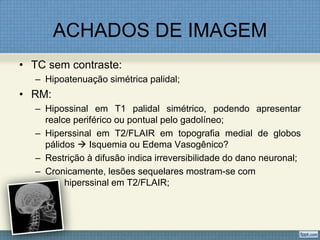 ACHADOS DE IMAGEM
• TC sem contraste:
– Hipoatenuação simétrica palidal;
• RM:
– Hipossinal em T1 palidal simétrico, podendo apresentar
realce periférico ou pontual pelo gadolíneo;
– Hiperssinal em T2/FLAIR em topografia medial de globos
pálidos  Isquemia ou Edema Vasogênico?
– Restrição à difusão indica irreversibilidade do dano neuronal;
– Cronicamente, lesões sequelares mostram-se com
hiperssinal em T2/FLAIR;
 