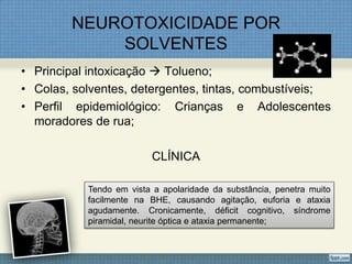 NEUROTOXICIDADE POR
SOLVENTES
• Principal intoxicação  Tolueno;
• Colas, solventes, detergentes, tintas, combustíveis;
• Perfil epidemiológico: Crianças e Adolescentes
moradores de rua;
CLÍNICA
Tendo em vista a apolaridade da substância, penetra muito
facilmente na BHE, causando agitação, euforia e ataxia
agudamente. Cronicamente, déficit cognitivo, síndrome
piramidal, neurite óptica e ataxia permanente;
 