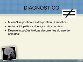 DIAGNÓSTICO
• Mielinólise pontina e extra-pontina ( Osmótica);
• Aminoacidopatias e doenças mitocondriais;
• Desmielinizações tóxicas decorrentes do uso de
opióides;
 