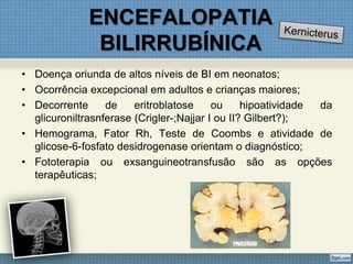 ENCEFALOPATIA
BILIRRUBÍNICA
• Doença oriunda de altos níveis de BI em neonatos;
• Ocorrência excepcional em adultos e crianças maiores;
• Decorrente de eritroblatose ou hipoatividade da
glicuroniltrasnferase (Crigler-;Najjar I ou II? Gilbert?);
• Hemograma, Fator Rh, Teste de Coombs e atividade de
glicose-6-fosfato desidrogenase orientam o diagnóstico;
• Fototerapia ou exsanguineotransfusão são as opções
terapêuticas;
 