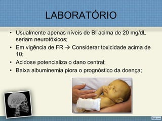 LABORATÓRIO
• Usualmente apenas níveis de BI acima de 20 mg/dL
seriam neurotóxicos;
• Em vigência de FR  Considerar toxicidade acima de
10;
• Acidose potencializa o dano central;
• Baixa albuminemia piora o prognóstico da doença;
 