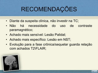 RECOMENDAÇÕES
• Diante da suspeita clínica, não investir na TC;
• Não há necessidade do uso de contraste
paramagnético;
• Achado mais sensível: Lesão Palidal;
• Achado mais específico: Lesão em NST;
• Evolução para a fase crônica/sequelar guarda relação
com achados T2FLAIR;
 