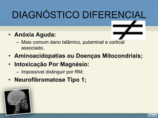 DIAGNÓSTICO DIFERENCIAL
• Anóxia Aguda:
– Mais comum dano talâmico, putaminal e cortical
associado.
• Aminoacidopatias ou Doenças Mitocondriais;
• Intoxicação Por Magnésio:
– Impossível distinguir por RM;
• Neurofibromatose Tipo 1;
 