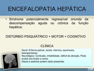 ENCEFALOPATIA HEPÁTICA
• Síndrome potencialmente regressível oriunda da
descompensação aguda ou crônica da função
hepática;
DISTÚRBIO PSIQUIÁTRICO + MOTOR + COGNITIVO
CLÍNICA
Geral: Eritema palmar, ascite, icterícia, equimoses,
telangiectasias;
Neurológico: Confusão, irritabilidade, déficit de atenção. Pode
evoluir pra torpor e coma;
Ataxia e asterixis podem estar presentes
 