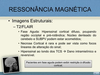 RESSONÂNCIA MAGNÉTICA
• Imagens Estruturais:
– T2/FLAIR
• Fase Aguda: Hiperssinal cortical difuso, poupando
região occiptal e pré-rolândica; Núcleo denteado do
cerebelo e SUBPV podem estar acometidos;
• Necrose Cortical é rara e pode ser vista como focos
lineares de alteração do sinal;
• Hiperssinal ao londo dos TCS  Dano intramielínico e
reversível.
Pacientes em fase aguda podem exibir restrição à difusão
cortical;
 